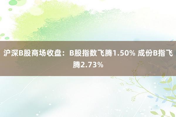 沪深B股商场收盘：B股指数飞腾1.50% 成份B指飞腾2.73%