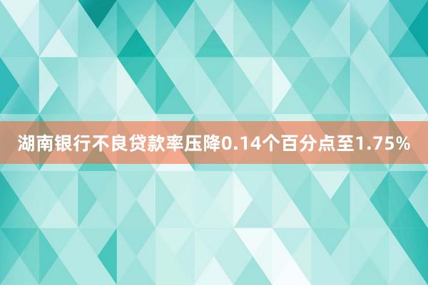 湖南银行不良贷款率压降0.14个百分点至1.75%