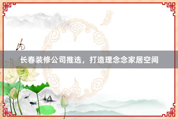 长春装修公司推选，打造理念念家居空间