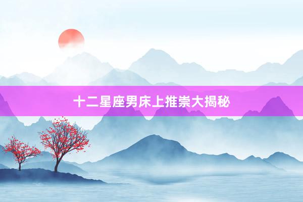 十二星座男床上推崇大揭秘